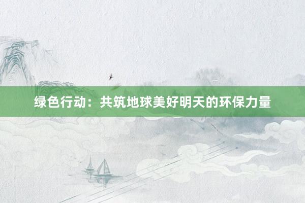 绿色行动：共筑地球美好明天的环保力量